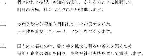 一、個々の和と技術、英知を結集し、あらゆることに挑戦して、明日の家庭、社会づくりのため邁進します。二、多角的総合力福祉を目指して日々の努力を重ね、人間性を重視したハード、ソフトをつくります。三、国内外に福祉の輪、愛の手を拡大し明るい将来を築くため福祉と企業の調和を図り、企業福祉の実践を通して貢献します。