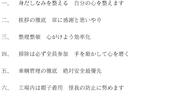 一、身だしなみを整える 自分の心を整えます 二、挨拶の徹底 常に感謝と思いやり 三、整理整頓 心がけよう効率化 四、掃除は必ず全員参加 手を動かして心を磨く 五、車輌管理の徹底 絶対安全最優先 六、工場内は帽子着用 怪我の防止に努めます