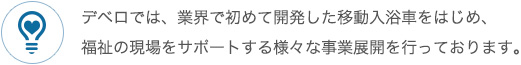 デベロでは、業界で初めて開発した移動入浴車をはじめ、福祉の現場をサポートする様々な事業展開を行っております。