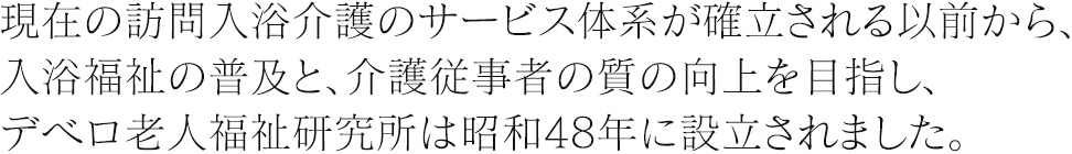 現在の訪問入浴介護のサービス体系が確立される以前から、入浴福祉の普及と、介護従事者の質の向上を目指し、デベロ老人福祉研究所は昭和48年に設立されました。