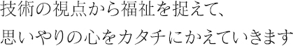 技術の視点から福祉を捉えて、思いやりの心をカタチにかえていきます