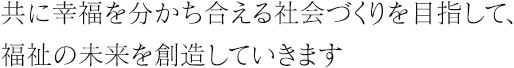 共に幸福を分かち合える社会づくりを目指して、福祉の未来を創造していきます