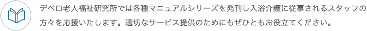 デベロ老人福祉研究所では各種マニュアルシリーズを発刊し入浴介護に従事されるスタッフの方々を応援いたします。適切なサービス提供のためにもぜひともお役立てください。