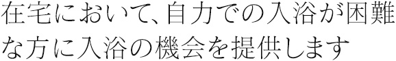 在宅において、自力での入浴が困難な方に入浴の機会を提供します