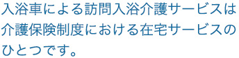 入浴車による訪問入浴介護サービスは介護保険制度における在宅サービスのひとつです。